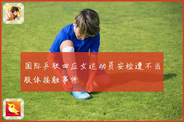 国际乒联回应女运动员安检遭不当肢体接触事件