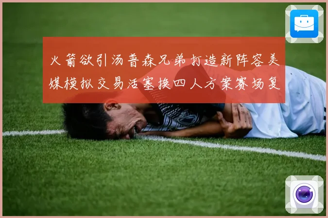 火箭欲引汤普森兄弟打造新阵容美媒模拟交易活塞换四人方案赛场复盘