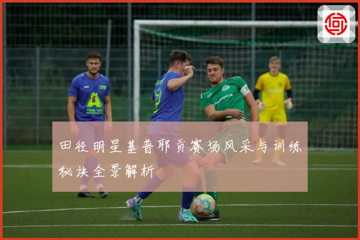 田径明星基普耶贡赛场风采与训练秘诀全景解析