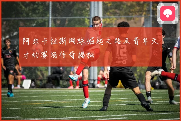 阿尔卡拉斯网球崛起之路及青年天才的赛场传奇揭秘