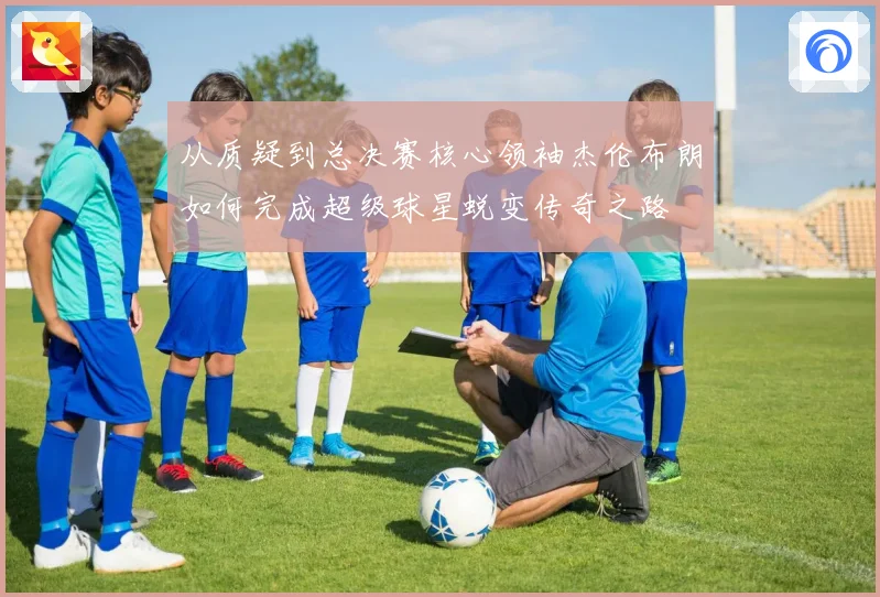 从质疑到总决赛核心领袖杰伦布朗如何完成超级球星蜕变传奇之路