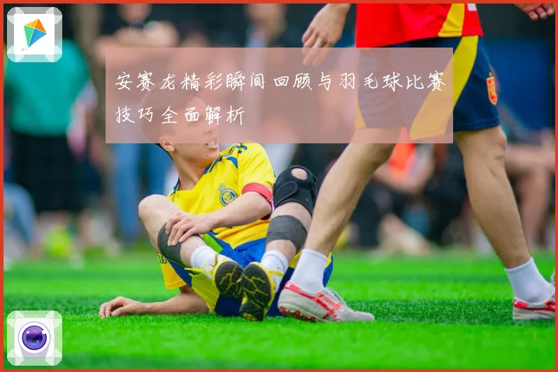 安赛龙精彩瞬间回顾与羽毛球比赛技巧全面解析