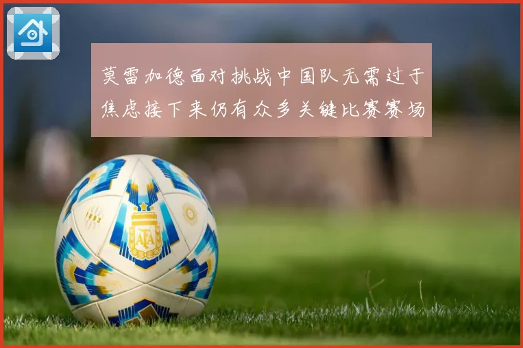 莫雷加德面对挑战中国队无需过于焦虑接下来仍有众多关键比赛赛场解读