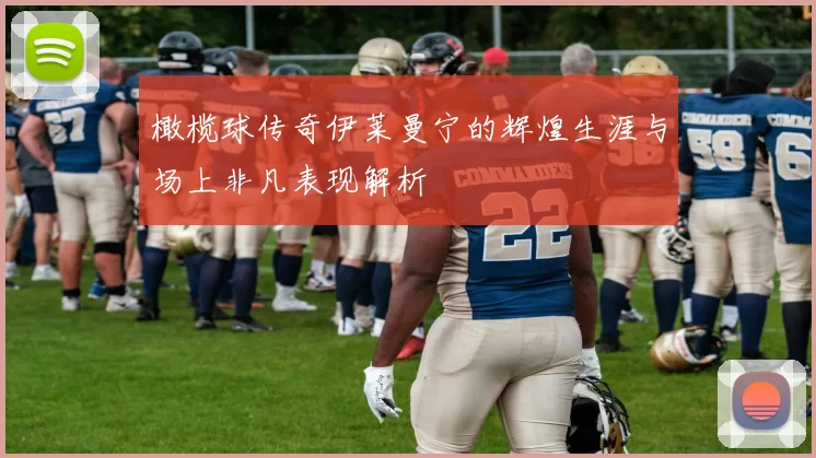 橄榄球传奇伊莱曼宁的辉煌生涯与场上非凡表现解析
