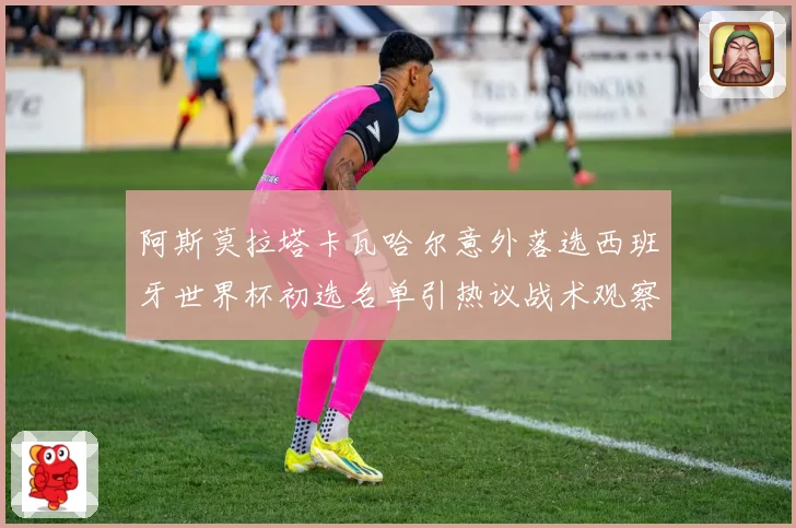 阿斯莫拉塔卡瓦哈尔意外落选西班牙世界杯初选名单引热议战术观察