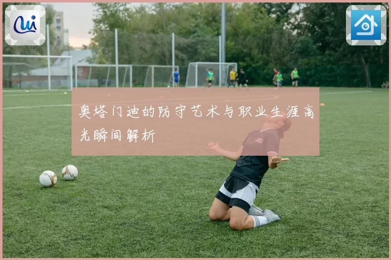 奥塔门迪的防守艺术与职业生涯高光瞬间解析