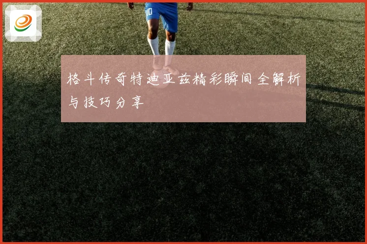 格斗传奇特迪亚兹精彩瞬间全解析与技巧分享