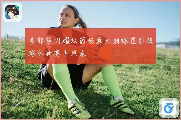 基耶萨闪耀绿茵场意大利球星引领球队新赛季风采