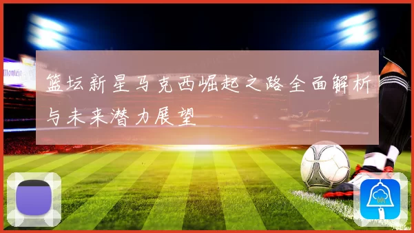 篮坛新星马克西崛起之路全面解析与未来潜力展望