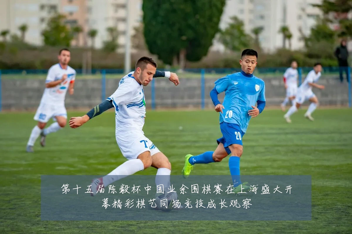 第十五届陈毅杯中国业余围棋赛在上海盛大开幕精彩棋艺同场竞技成长观察