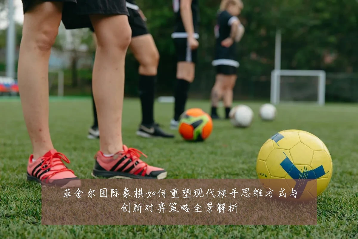 菲舍尔国际象棋如何重塑现代棋手思维方式与创新对弈策略全景解析